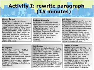 Activity I: rewrite paragraph   (15 minutes) Akane, Canada Of all the countries you have  visited, which one was your favorite ? -- My favorite country to visit is  Japan because I have many family  members in Japan and every time  I come here, everybody treats me  really well and I have lots of great  memories from when I was a child,  spending time with my cousins and  uncles and aunts. Barbara, Australia Of all the countries I've visited, I  would probably say my favorite is  Japan because it's clean, safe,  the food is healthy -- this is traditional Japanese food I mean -- and it's a place where I can  make a living as an English  teacher. I can't do that in  Australia.  Jeff, Canada The world's a big place, and I've been to a  few of the countries in the world and  maybe I can't pick one favorite country. It's  too difficult but two or three of my favorites  would be Japan and India and I like these  two countries because they are very  extreme. They are very foreign from my  home country, Canada, and there's a lot  of things that are different that I don't  understand, that are very exotic and rare  so I think India and Japan are my two  favorite countries in the world. Al, England My favorite country is -- that I've  visited -- is probably Spain  because I'm not keen on Europe  for vacation usually but I've been to  Barcelona and Barcelona had  everything that you could possibly  want from a holiday destination, so  Spain I think. Ruth, England My favorite country I've been to? That's a  difficult question. I've been to lots of really  nice countries but probably I would say  Egypt because Egypt for me is really  important because of the history of the country and I say some really important  places when I went to Egypt. I saw the pyramids. I saw Mt. Sinai and climbed  mount Sinai and so I think probably Egypt  was my favorite because of the historical  values and also because of the weather. Simon, Canada What's my favorite country? My  favorite country at the moment is  probably Laos because it has  everything what people sort of  think old Asia is, you know,  people with the bamboo hats,  you know, livestock running to  and fro, water buffaloes, dirt  roads, you know, it's kind of like  the romantic idea of old Asia. 