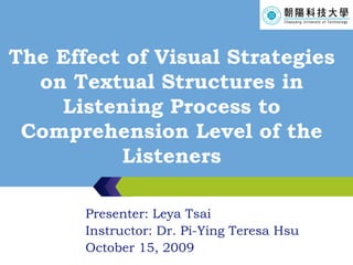 The Effect of Visual Strategies on Textual Structures in Listening Process to Comprehension Level of the Listeners Presenter: Leya Tsai Instructor: Dr. Pi-Ying Teresa Hsu October 15, 2009 