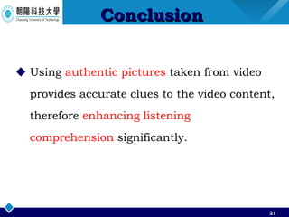 Conclusion Using  authentic pictures  taken from video provides accurate clues to the video content,  therefore  enhancing listening comprehension  significantly. 