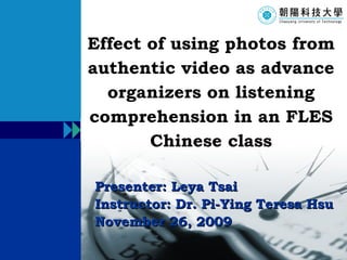 Presenter: Leya Tsai Instructor: Dr. Pi-Ying Teresa Hsu November 26, 2009 Effect of using photos from authentic video as advance organizers on listening comprehension in an FLES Chinese class 