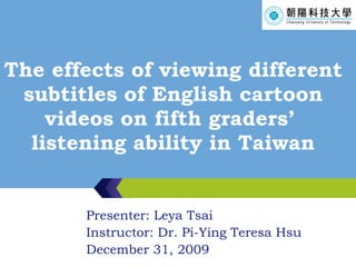 The effects of viewing different subtitles of English cartoon videos on fifth graders’  listening ability in Taiwan Presenter: Leya Tsai Instructor: Dr. Pi-Ying Teresa Hsu December 31, 2009 