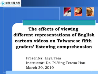 Presenter: Leya Tsai Instructor: Dr. Pi-Ying Teresa Hsu March 30, 2010 The effects of viewing  different representations of English cartoon videos on Taiwanese fifth  graders’ listening comprehension 