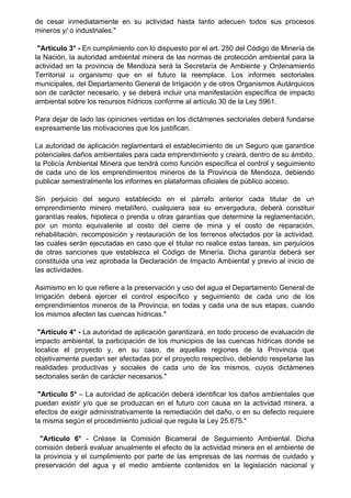 de cesar inmediatamente en su actividad hasta tanto adecuen todos sus procesos
mineros y/ o industriales."
"Artículo 3° - En cumplimiento con lo dispuesto por el art. 250 del Código de Minería de
la Nación, la autoridad ambiental minera de las normas de protección ambiental para la
actividad en la provincia de Mendoza será la Secretaría de Ambiente y Ordenamiento
Territorial u organismo que en el futuro la reemplace. Los informes sectoriales
municipales, del Departamento General de Irrigación y de otros Organismos Autárquicos
son de carácter necesario, y se deberá incluir una manifestación específica de impacto
ambiental sobre los recursos hídricos conforme al artículo 30 de la Ley 5961.
Para dejar de lado las opiniones vertidas en los dictámenes sectoriales deberá fundarse
expresamente las motivaciones que los justifican.
La autoridad de aplicación reglamentará el establecimiento de un Seguro que garantice
potenciales daños ambientales para cada emprendimiento y creará, dentro de su ámbito,
la Policía Ambiental Minera que tendrá como función específica el control y seguimiento
de cada uno de los emprendimientos mineros de la Provincia de Mendoza, debiendo
publicar semestralmente los informes en plataformas oficiales de público acceso.
Sin perjuicio del seguro establecido en el párrafo anterior cada titular de un
emprendimiento minero metalífero, cualquiera sea su envergadura, deberá constituir
garantías reales, hipoteca o prenda u otras garantías que determine la reglamentación,
por un monto equivalente al costo del cierre de mina y el costo de reparación,
rehabilitación, recomposición y restauración de los terrenos afectados por la actividad,
las cuales serán ejecutadas en caso que el titular no realice estas tareas, sin perjuicios
de otras sanciones que establezca el Código de Minería. Dicha garantía deberá ser
constituida una vez aprobada la Declaración de Impacto Ambiental y previo al inicio de
las actividades.
Asimismo en lo que refiere a la preservación y uso del agua el Departamento General de
Irrigación deberá ejercer el control específico y seguimiento de cada uno de los
emprendimientos mineros de la Provincia, en todas y cada una de sus etapas, cuando
los mismos afecten las cuencas hídricas."
"Artículo 4° - La autoridad de aplicación garantizará, en todo proceso de evaluación de
impacto ambiental, la participación de los municipios de las cuencas hídricas donde se
localice el proyecto y, en su caso, de aquellas regiones de la Provincia que
objetivamente puedan ser afectadas por el proyecto respectivo, debiendo respetarse las
realidades productivas y sociales de cada uno de los mismos, cuyos dictámenes
sectoriales serán de carácter necesarios."
"Artículo 5° – La autoridad de aplicación deberá identificar los daños ambientales que
puedan existir y/o que se produzcan en el futuro con causa en la actividad minera, a
efectos de exigir administrativamente la remediación del daño, o en su defecto requiere
la misma según el procedimiento judicial que regula la Ley 25.675."
"Articulo 6° - Créase la Comisión Bicameral de Seguimiento Ambiental. Dicha
comisión deberá evaluar anualmente el efecto de la actividad minera en el ambiente de
la provincia y el cumplimiento por parte de las empresas de las normas de cuidado y
preservación del agua y el medio ambiente contenidos en la legislación nacional y
 