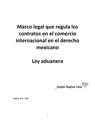 Marco legal que regula los
contratos en el comercio
internacional en el derecho
mexicano
Ley aduanera

Judith Medina Vela

México. D.F. 2013

1

 