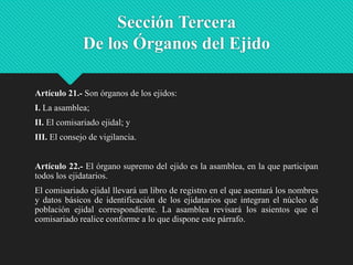 Sección Tercera
De los Órganos del Ejido
Artículo 21.- Son órganos de los ejidos:
I. La asamblea;
II. El comisariado ejidal; y
III. El consejo de vigilancia.
Artículo 22.- El órgano supremo del ejido es la asamblea, en la que participan
todos los ejidatarios.

El comisariado ejidal llevará un libro de registro en el que asentará los nombres
y datos básicos de identificación de los ejidatarios que integran el núcleo de
población ejidal correspondiente. La asamblea revisará los asientos que el
comisariado realice conforme a lo que dispone este párrafo.

 