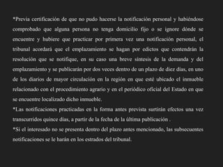 *Previa certificación de que no pudo hacerse la notificación personal y habiéndose
comprobado que alguna persona no tenga domicilio fijo o se ignore dónde se

encuentre y hubiere que practicar por primera vez una notificación personal, el
tribunal acordará que el emplazamiento se hagan por edictos que contendrán la
resolución que se notifique, en su caso una breve síntesis de la demanda y del
emplazamiento y se publicarán por dos veces dentro de un plazo de diez días, en uno
de los diarios de mayor circulación en la región en que esté ubicado el inmueble
relacionado con el procedimiento agrario y en el periódico oficial del Estado en que
se encuentre localizado dicho inmueble.
*Las notificaciones practicadas en la forma antes prevista surtirán efectos una vez
transcurridos quince días, a partir de la fecha de la última publicación .
*Si el interesado no se presenta dentro del plazo antes mencionado, las subsecuentes
notificaciones se le harán en los estrados del tribunal.

 