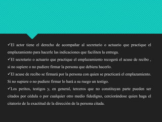 El actor tiene el derecho de acompañar al secretario o actuario que practique el
emplazamiento para hacerle las indicaciones que faciliten la entrega.
El secretario o actuario que practique el emplazamiento recogerá el acuse de recibo ,
si no supiere o no pudiere firmar la persona que debiera hacerlo.

El acuse de recibo se firmará por la persona con quien se practicará el emplazamiento.
Si no supiere o no pudiere firmar lo hará a su ruego un testigo.
Los peritos, testigos y, en general, terceros que no constituyan parte pueden ser
citados por cédula o por cualquier otro medio fidedigno, cerciorándose quien haga el

citatorio de la exactitud de la dirección de la persona citada.

 