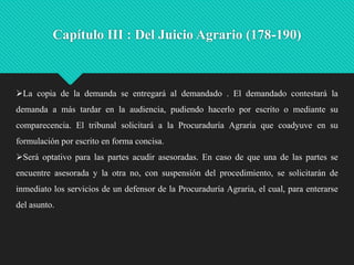 Capítulo III : Del Juicio Agrario (178-190)

La copia de la demanda se entregará al demandado . El demandado contestará la
demanda a más tardar en la audiencia, pudiendo hacerlo por escrito o mediante su

comparecencia. El tribunal solicitará a la Procuraduría Agraria que coadyuve en su
formulación por escrito en forma concisa.
Será optativo para las partes acudir asesoradas. En caso de que una de las partes se
encuentre asesorada y la otra no, con suspensión del procedimiento, se solicitarán de

inmediato los servicios de un defensor de la Procuraduría Agraria, el cual, para enterarse
del asunto.

 