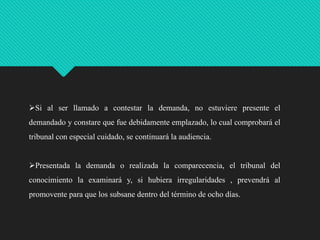 Si al ser llamado a contestar la demanda, no estuviere presente el
demandado y constare que fue debidamente emplazado, lo cual comprobará el

tribunal con especial cuidado, se continuará la audiencia.
Presentada la demanda o realizada la comparecencia, el tribunal del
conocimiento la examinará y, si hubiera irregularidades , prevendrá al

promovente para que los subsane dentro del término de ocho días.

 