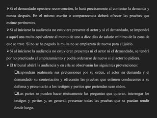 Si el demandado opusiere reconvención, lo hará precisamente al contestar la demanda y
nunca después. En el mismo escrito o comparecencia deberá ofrecer las pruebas que
estime pertinentes.
Si al iniciarse la audiencia no estuviere presente el actor y sí el demandado, se impondrá
a aquél una multa equivalente al monto de uno a diez días de salario mínimo de la zona de
que se trate. Si no se ha pagado la multa no se emplazará de nuevo para el juicio.
Si al iniciarse la audiencia no estuvieren presentes ni el actor ni el demandado, se tendrá
por no practicado el emplazamiento y podrá ordenarse de nuevo si el actor lo pidiera.
El tribunal abrirá la audiencia y en ella se observarán las siguientes prevenciones:
Expondrán oralmente sus pretensiones por su orden, el actor su demanda y el
demandado su contestación y ofrecerán las pruebas que estimen conducentes a su
defensa y presentarán a los testigos y peritos que pretendan sean oídos.

Las partes se pueden hacer mutuamente las preguntas que quieran, interrogar los
testigos y peritos y, en general, presentar todas las pruebas que se puedan rendir
desde luego.

 