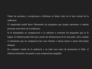 Todas las acciones y excepciones o defensas se harán valer en el acto mismo de la
audiencia.
El magistrado podrá hacer libremente las preguntas que juzgue oportunas a cuantas
personas estuvieren en la audiencia.
Si el demandado no compareciere o se rehusara a contestar las preguntas que se le
hagan, el tribunal podrá tener por ciertas las afirmaciones de la otra parte, salvo cuando
se demuestre que no compareció por caso fortuito o fuerza mayor a juicio del propio
tribunal.
En cualquier estado de la audiencia y en todo caso antes de pronunciar el fallo, el
tribunal exhortará a las partes a una composición amigable.

 