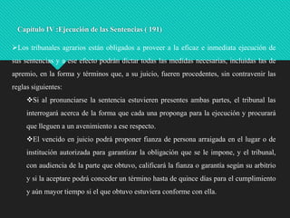 Capítulo IV :Ejecución de las Sentencias ( 191)
Los tribunales agrarios están obligados a proveer a la eficaz e inmediata ejecución de

sus sentencias y a ese efecto podrán dictar todas las medidas necesarias, incluidas las de
apremio, en la forma y términos que, a su juicio, fueren procedentes, sin contravenir las
reglas siguientes:
Si al pronunciarse la sentencia estuvieren presentes ambas partes, el tribunal las

interrogará acerca de la forma que cada una proponga para la ejecución y procurará
que lleguen a un avenimiento a ese respecto.
El vencido en juicio podrá proponer fianza de persona arraigada en el lugar o de
institución autorizada para garantizar la obligación que se le impone, y el tribunal,
con audiencia de la parte que obtuvo, calificará la fianza o garantía según su arbitrio
y si la aceptare podrá conceder un término hasta de quince días para el cumplimiento
y aún mayor tiempo si el que obtuvo estuviera conforme con ella.

 
