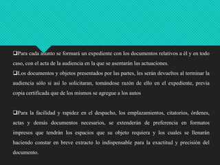 Para cada asunto se formará un expediente con los documentos relativos a él y en todo

caso, con el acta de la audiencia en la que se asentarán las actuaciones.
Los documentos y objetos presentados por las partes, les serán devueltos al terminar la
audiencia sólo si así lo solicitaran, tomándose razón de ello en el expediente, previa
copia certificada que de los mismos se agregue a los autos
Para la facilidad y rapidez en el despacho, los emplazamientos, citatorios, órdenes,
actas y demás documentos necesarios, se extenderán de preferencia en formatos
impresos que tendrán los espacios que su objeto requiera y los cuales se llenarán
haciendo constar en breve extracto lo indispensable para la exactitud y precisión del
documento.

 