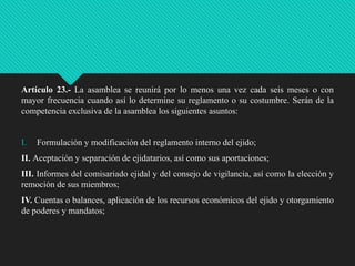 Artículo 23.- La asamblea se reunirá por lo menos una vez cada seis meses o con
mayor frecuencia cuando así lo determine su reglamento o su costumbre. Serán de la
competencia exclusiva de la asamblea los siguientes asuntos:

I.

Formulación y modificación del reglamento interno del ejido;

II. Aceptación y separación de ejidatarios, así como sus aportaciones;
III. Informes del comisariado ejidal y del consejo de vigilancia, así como la elección y
remoción de sus miembros;
IV. Cuentas o balances, aplicación de los recursos económicos del ejido y otorgamiento
de poderes y mandatos;

 