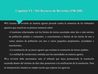 Capítulo VI : Del Recurso de Revisión (198-200)

El recurso de revisión en materia agraria procede contra la sentencia de los tribunales
agrarios que resuelvan en primera instancia sobre:
oCuestiones relacionadas con los límites de tierras suscitadas entre dos o más núcleos
de población ejidales o comunales, o concernientes a límites de las tierras de uno o
varios núcleos de población con uno o varios pequeños propietarios, sociedades o
asociaciones.
oLa tramitación de un juicio agrario que reclame la restitución de tierras ejidales.
oLa nulidad de resoluciones emitidas por las autoridades en materia agraria.
La revisión debe presentarse ante el tribunal que haya pronunciado la resolución
recurrida dentro del término de diez días posteriores a la notificación de la resolución. Para
su interposición, bastará un simple escrito que exprese los agravios

 
