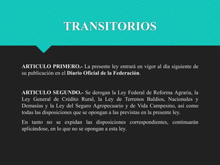 TRANSITORIOS

ARTICULO PRIMERO.- La presente ley entrará en vigor al día siguiente de
su publicación en el Diario Oficial de la Federación.

ARTICULO SEGUNDO.- Se derogan la Ley Federal de Reforma Agraria, la
Ley General de Crédito Rural, la Ley de Terrenos Baldíos, Nacionales y
Demasías y la Ley del Seguro Agropecuario y de Vida Campesino, así como
todas las disposiciones que se opongan a las previstas en la presente ley.
En tanto no se expidan las disposiciones correspondientes, continuarán
aplicándose, en lo que no se opongan a esta ley.

 