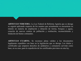 ARTICULO TERCERO.- La Ley Federal de Reforma Agraria que se deroga
se seguirá aplicando respecto de los asuntos que actualmente se encuentran en
trámite en materia de ampliación o dotación de tierras, bosques y aguas,
creación de nuevos centros de población y restitución, reconocimiento y
titulación de bienes comunales.

ARTICULO CUARTO.- Se reconoce plena validez a los documentos
legalmente expedidos con base en la legislación que se deroga. Los títulos y
certificados que amparen derechos de ejidatarios y comuneros servirán como
base, en su caso, para la expedición de los certificados previstos en esta ley.

 