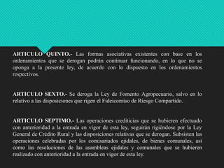 ARTICULO QUINTO.- Las formas asociativas existentes con base en los
ordenamientos que se derogan podrán continuar funcionando, en lo que no se
oponga a la presente ley, de acuerdo con lo dispuesto en los ordenamientos
respectivos.

ARTICULO SEXTO.- Se deroga la Ley de Fomento Agropecuario, salvo en lo
relativo a las disposiciones que rigen el Fideicomiso de Riesgo Compartido.

ARTICULO SEPTIMO.- Las operaciones crediticias que se hubieren efectuado
con anterioridad a la entrada en vigor de esta ley, seguirán rigiéndose por la Ley
General de Crédito Rural y las disposiciones relativas que se derogan. Subsisten las
operaciones celebradas por los comisariados ejidales, de bienes comunales, así
como las resoluciones de las asambleas ejidales y comunales que se hubieren
realizado con anterioridad a la entrada en vigor de esta ley.

 