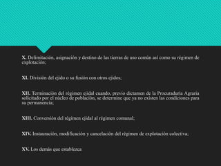 X. Delimitación, asignación y destino de las tierras de uso común así como su régimen de
explotación;
XI. División del ejido o su fusión con otros ejidos;
XII. Terminación del régimen ejidal cuando, previo dictamen de la Procuraduría Agraria
solicitado por el núcleo de población, se determine que ya no existen las condiciones para
su permanencia;
XIII. Conversión del régimen ejidal al régimen comunal;
XIV. Instauración, modificación y cancelación del régimen de explotación colectiva;
XV. Los demás que establezca

 