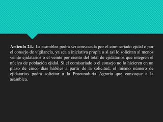 Artículo 24.- La asamblea podrá ser convocada por el comisariado ejidal o por
el consejo de vigilancia, ya sea a iniciativa propia o si así lo solicitan al menos
veinte ejidatarios o el veinte por ciento del total de ejidatarios que integren el
núcleo de población ejidal. Si el comisariado o el consejo no lo hicieren en un
plazo de cinco días hábiles a partir de la solicitud, el mismo número de
ejidatarios podrá solicitar a la Procuraduría Agraria que convoque a la
asamblea.

 