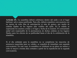 Artículo 25.- La asamblea deberá celebrarse dentro del ejido o en el lugar
habitual, salvo causa justificada. Para ello, deberá expedirse convocatoria con
no menos de ocho días de anticipación ni más de quince, por medio de
cédulas fijadas en los lugares más visibles del ejido. En la cédula se
expresarán los asuntos a tratar y el lugar y fecha de la reunión. El comisariado
ejidal será responsable de la permanencia de dichas cédulas en los lugares
fijados para los efectos de su publicidad hasta el día de la celebración de la
asamblea.
Si el día señalado para la asamblea no se cumplieran las mayorías de
asistencia requeridas para su validez, se expedirá de inmediato una segunda
convocatoria. En este caso, la asamblea se celebrará en un plazo no menor a
ocho ni mayor a treinta días contados a partir de la expedición de la segunda
convocatoria.

 