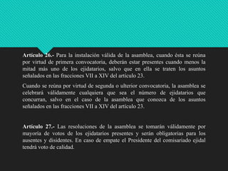 Artículo 26.- Para la instalación válida de la asamblea, cuando ésta se reúna
por virtud de primera convocatoria, deberán estar presentes cuando menos la
mitad más uno de los ejidatarios, salvo que en ella se traten los asuntos
señalados en las fracciones VII a XIV del artículo 23.

Cuando se reúna por virtud de segunda o ulterior convocatoria, la asamblea se
celebrará válidamente cualquiera que sea el número de ejidatarios que
concurran, salvo en el caso de la asamblea que conozca de los asuntos
señalados en las fracciones VII a XIV del artículo 23.

Artículo 27.- Las resoluciones de la asamblea se tomarán válidamente por
mayoría de votos de los ejidatarios presentes y serán obligatorias para los
ausentes y disidentes. En caso de empate el Presidente del comisariado ejidal
tendrá voto de calidad.

 