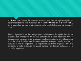 Artículo 29.- Cuando la asamblea resuelva terminar el régimen ejidal, el
acuerdo respectivo será publicado en el Diario Oficial de la Federación y
en el periódico de mayor circulación en la localidad en que se ubique el
ejido.
Previa liquidación de las obligaciones subsistentes del ejido, las tierras
ejidales, con excepción de las que constituyan el área necesaria para el
asentamiento humano, serán asignadas en pleno dominio a los ejidatarios de
acuerdo a los derechos que les correspondan, excepto cuando se trate de
bosques o selvas tropicales. La superficie de tierra asignada por este
concepto a cada ejidatario no podrá rebasar los límites señalados a la
pequeña propiedad.

 
