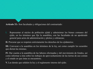 Artículo 33.- Son facultades y obligaciones del comisariado:

I.

Representar al núcleo de población ejidal y administrar los bienes comunes del
ejido, en los términos que fije la asamblea, con las facultades de un apoderado
general para actos de administración y pleitos y cobranzas;

II. Procurar que se respeten estrictamente los derechos de los ejidatarios;
III. Convocar a la asamblea en los términos de la ley, así como cumplir los acuerdos
que dicten las mismas;
IV. Dar cuenta a la asamblea de las labores efectuadas y del movimiento de fondos, así
como informar a ésta sobre los trabajos de aprovechamiento de las tierras de uso común
y el estado en que éstas se encuentren;
V. Las demás que señalen la ley y el reglamento interno del ejido.

 