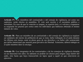 Artículo 37.- Los miembros del comisariado y del consejo de vigilancia, así como sus
suplentes, serán electos en asamblea. El voto será secreto y el escrutinio público e
inmediato. En caso de que la votación se empate, se repetirá ésta y si volviere a empatarse
se asignarán los puestos por sorteo entre los individuos que hubiesen obtenido el mismo
número de votos.

Artículo 38.- Para ser miembro de un comisariado o del consejo de vigilancia se requiere
ser ejidatario del núcleo de población de que se trate, haber trabajado en el ejido durante
los últimos seis meses, estar en pleno goce de sus derechos y no haber sido sentenciado
por delito intencional que amerite pena privativa de libertad. Asimismo, deberá trabajar en
el ejido mientras dure su encargo.
Artículo 39.- Los integrantes de los comisariados y de los consejos de vigilancia durarán
en sus funciones tres años. En adelante no podrán ser electos para ningún cargo dentro del
ejido, sino hasta que haya transcurrido un lapso igual a aquél en que estuvieron en
ejercicio.

 