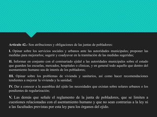 Artículo 42.- Son atribuciones y obligaciones de las juntas de pobladores:
I. Opinar sobre los servicios sociales y urbanos ante las autoridades municipales; proponer las
medidas para mejorarlos; sugerir y coadyuvar en la tramitación de las medidas sugeridas;

II. Informar en conjunto con el comisariado ejidal a las autoridades municipales sobre el estado
que guarden las escuelas, mercados, hospitales o clínicas, y en general todo aquello que dentro del
asentamiento humano sea de interés de los pobladores;
III. Opinar sobre los problemas de vivienda y sanitarios, así como hacer recomendaciones
tendientes a mejorar la vivienda y la sanidad;

IV. Dar a conocer a la asamblea del ejido las necesidades que existan sobre solares urbanos o los
pendientes de regularización;

V. Las demás que señale el reglamento de la junta de pobladores, que se limiten a
cuestiones relacionadas con el asentamiento humano y que no sean contrarias a la ley ni
a las facultades previstas por esta ley para los órganos del ejido.

 