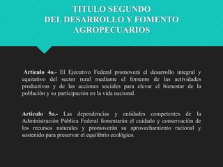 TITULO SEGUNDO
DEL DESARROLLO Y FOMENTO
AGROPECUARIOS

Artículo 4o.- El Ejecutivo Federal promoverá el desarrollo integral y
equitativo del sector rural mediante el fomento de las actividades
productivas y de las acciones sociales para elevar el bienestar de la
población y su participación en la vida nacional.

Artículo 5o.- Las dependencias y entidades competentes de la
Administración Pública Federal fomentarán el cuidado y conservación de
los recursos naturales y promoverán su aprovechamiento racional y
sostenido para preservar el equilibrio ecológico.

 
