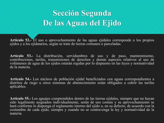 Sección Segunda
De las Aguas del Ejido
Artículo 52.- El uso o aprovechamiento de las aguas ejidales corresponde a los propios
ejidos y a los ejidatarios, según se trate de tierras comunes o parceladas.
Artículo 53.- La distribución, servidumbres de uso y de paso, mantenimiento,
contribuciones, tarifas, transmisiones de derechos y demás aspectos relativos al uso de
volúmenes de agua de los ejidos estarán regidas por lo dispuesto en las leyes y normatividad
de la materia.
Artículo 54.- Los núcleos de población ejidal beneficiados con aguas correspondientes a
distritos de riego u otros sistemas de abastecimiento están obligados a cubrir las tarifas
aplicables.

Artículo 55.- Los aguajes comprendidos dentro de las tierras ejidales, siempre que no hayan
sido legalmente asignados individualmente, serán de uso común y su aprovechamiento se
hará conforme lo disponga el reglamento interno del ejido o, en su defecto, de acuerdo con la
costumbre de cada ejido, siempre y cuando no se contravenga la ley y normatividad de la
materia.

 
