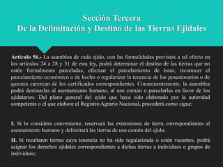 Sección Tercera
De la Delimitación y Destino de las Tierras Ejidales

Artículo 56.- La asamblea de cada ejido, con las formalidades previstas a tal efecto en
los artículos 24 a 28 y 31 de esta ley, podrá determinar el destino de las tierras que no
estén formalmente parceladas, efectuar el parcelamiento de éstas, reconocer el
parcelamiento económico o de hecho o regularizar la tenencia de los posesionarios o de
quienes carezcan de los certificados correspondientes. Consecuentemente, la asamblea
podrá destinarlas al asentamiento humano, al uso común o parcelarlas en favor de los
ejidatarios. Del plano general del ejido que haya sido elaborado por la autoridad
competente o el que elabore el Registro Agrario Nacional, procederá como sigue:

I. Si lo considera conveniente, reservará las extensiones de tierra correspondientes al
asentamiento humano y delimitará las tierras de uso común del ejido;

II. Si resultaren tierras cuya tenencia no ha sido regularizada o estén vacantes, podrá
asignar los derechos ejidales correspondientes a dichas tierras a individuos o grupos de
individuos;

 
