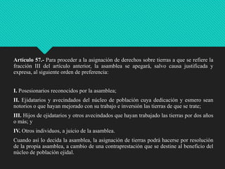 Artículo 57.- Para proceder a la asignación de derechos sobre tierras a que se refiere la
fracción III del artículo anterior, la asamblea se apegará, salvo causa justificada y
expresa, al siguiente orden de preferencia:
I. Posesionarios reconocidos por la asamblea;
II. Ejidatarios y avecindados del núcleo de población cuya dedicación y esmero sean
notorios o que hayan mejorado con su trabajo e inversión las tierras de que se trate;
III. Hijos de ejidatarios y otros avecindados que hayan trabajado las tierras por dos años
o más; y
IV. Otros individuos, a juicio de la asamblea.

Cuando así lo decida la asamblea, la asignación de tierras podrá hacerse por resolución
de la propia asamblea, a cambio de una contraprestación que se destine al beneficio del
núcleo de población ejidal.

 
