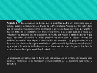 Artículo 61.- La asignación de tierras por la asamblea podrá ser impugnada ante el
tribunal agrario, directamente o a través de la Procuraduría Agraria, por los individuos
que se sientan perjudicados por la asignación y que constituyan un veinte por ciento o
más del total de los ejidatarios del núcleo respectivo, o de oficio cuando a juicio del
Procurador se presuma que la asignación se realizó con vicios o defectos graves o que
pueda perturbar seriamente el orden público, en cuyo caso el tribunal dictará las
medidas necesarias para lograr la conciliación de intereses. Los perjudicados en sus
derechos por virtud de la asignación de tierras podrán acudir igualmente ante el tribunal
agrario para deducir individualmente su reclamación, sin que ello pueda implicar la
invalidación de la asignación de las demás tierras.

La asignación de tierras que no haya sido impugnada en un término de noventa días
naturales posteriores a la resolución correspondiente de la asamblea será firme y
definitiva.

 