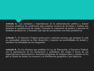 Articulo 6.- Las entidades y dependencias de la administración publica y federal
buscaran establecer las condiciones para canalizar recursos de inversión y créditos que
permitan la capitalización de campo. Fomentar la conjunción de predios y parcelas en
unidades productivas: y fomentar todo tipo de asociaciones con fines productivos.
Artículo 7.- El Ejecutivo Federal promoverá y realizará acciones que protejan la vida
en comunidad, propicien su libre desarrollo y mejoren sus posibilidades de atender y
satisfacer las demandas de sus integrantes.

Artículo 8.- En los términos que establece la Ley de Planeación, el Ejecutivo Federal,
con la participación de los productores y pobladores del campo a través de sus
organizaciones representativas, formulará programas de mediano plazo y anuales en los
que se fijarán las metas, los recursos y su distribución geográfica y por objetivos.

 