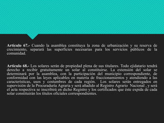 Artículo 67.- Cuando la asamblea constituya la zona de urbanización y su reserva de
crecimiento, separará las superficies necesarias para los servicios públicos de la
comunidad.
Artículo 68.- Los solares serán de propiedad plena de sus titulares. Todo ejidatario tendrá
derecho a recibir gratuitamente un solar al constituirse. La extensión del solar se
determinará por la asamblea, con la participación del municipio correspondiente, de
conformidad con las leyes aplicables en materia de fraccionamientos y atendiendo a las
características, usos y costumbres de cada región. Los solares serán entregados en
supervisión de la Procuraduría Agraria y será añadido al Registro Agrario Nacional , y será
el acta respectiva se inscribirá en dicho Registro y los certificados que éste expida de cada
solar constituirán los títulos oficiales correspondientes.

 