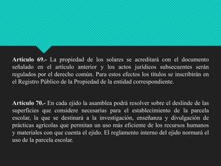 Artículo 69.- La propiedad de los solares se acreditará con el documento
señalado en el artículo anterior y los actos jurídicos subsecuentes serán
regulados por el derecho común. Para estos efectos los títulos se inscribirán en
el Registro Público de la Propiedad de la entidad correspondiente.

Artículo 70.- En cada ejido la asamblea podrá resolver sobre el deslinde de las
superficies que considere necesarias para el establecimiento de la parcela
escolar, la que se destinará a la investigación, enseñanza y divulgación de
prácticas agrícolas que permitan un uso más eficiente de los recursos humanos
y materiales con que cuenta el ejido. El reglamento interno del ejido normará el
uso de la parcela escolar.

 