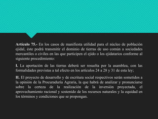 Artículo 75.- En los casos de manifiesta utilidad para el núcleo de población
ejidal, éste podrá transmitir el dominio de tierras de uso común a sociedades
mercantiles o civiles en las que participen el ejido o los ejidatarios conforme al
siguiente procedimiento:
I. La aportación de las tierras deberá ser resuelta por la asamblea, con las
formalidades previstas a tal efecto en los artículos 24 a 28 y 31 de esta ley;
II. El proyecto de desarrollo y de escritura social respectivos serán sometidos a
la opinión de la Procuraduría Agraria, la que habrá de analizar y pronunciarse
sobre la certeza de la realización de la inversión proyectada, el
aprovechamiento racional y sostenido de los recursos naturales y la equidad en
los términos y condiciones que se propongan.

 