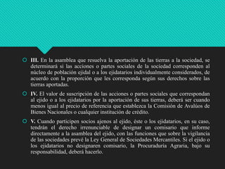  III. En la asamblea que resuelva la aportación de las tierras a la sociedad, se
determinará si las acciones o partes sociales de la sociedad corresponden al
núcleo de población ejidal o a los ejidatarios individualmente considerados, de
acuerdo con la proporción que les corresponda según sus derechos sobre las
tierras aportadas.
 IV. El valor de suscripción de las acciones o partes sociales que correspondan
al ejido o a los ejidatarios por la aportación de sus tierras, deberá ser cuando
menos igual al precio de referencia que establezca la Comisión de Avalúos de
Bienes Nacionales o cualquier institución de crédito.
 V. Cuando participen socios ajenos al ejido, éste o los ejidatarios, en su caso,
tendrán el derecho irrenunciable de designar un comisario que informe
directamente a la asamblea del ejido, con las funciones que sobre la vigilancia
de las sociedades prevé la Ley General de Sociedades Mercantiles. Si el ejido o
los ejidatarios no designaren comisario, la Procuraduría Agraria, bajo su
responsabilidad, deberá hacerlo.

 