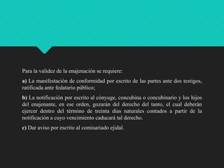 Para la validez de la enajenación se requiere:

a) La manifestación de conformidad por escrito de las partes ante dos testigos,
ratificada ante fedatario público;
b) La notificación por escrito al cónyuge, concubina o concubinario y los hijos
del enajenante, en ese orden, gozarán del derecho del tanto, el cual deberán
ejercer dentro del término de treinta días naturales contados a partir de la
notificación a cuyo vencimiento caducará tal derecho.
c) Dar aviso por escrito al comisariado ejidal.

 