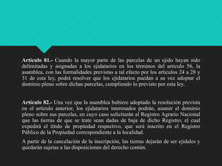 Artículo 81.- Cuando la mayor parte de las parcelas de un ejido hayan sido
delimitadas y asignadas a los ejidatarios en los términos del artículo 56, la
asamblea, con las formalidades previstas a tal efecto por los artículos 24 a 28 y
31 de esta ley, podrá resolver que los ejidatarios puedan a su vez adoptar el
dominio pleno sobre dichas parcelas, cumpliendo lo previsto por esta ley.
Artículo 82.- Una vez que la asamblea hubiere adoptado la resolución prevista
en el artículo anterior, los ejidatarios interesados podrán, asumir el dominio
pleno sobre sus parcelas, en cuyo caso solicitarán al Registro Agrario Nacional
que las tierras de que se trate sean dadas de baja de dicho Registro, el cual
expedirá el título de propiedad respectivo, que será inscrito en el Registro
Público de la Propiedad correspondiente a la localidad.
A partir de la cancelación de la inscripción, las tierras dejarán de ser ejidales y
quedarán sujetas a las disposiciones del derecho común.

 