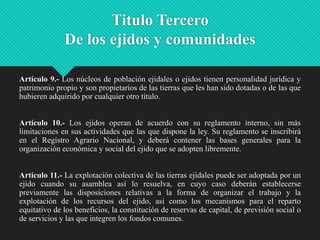 Titulo Tercero
De los ejidos y comunidades
Artículo 9.- Los núcleos de población ejidales o ejidos tienen personalidad jurídica y
patrimonio propio y son propietarios de las tierras que les han sido dotadas o de las que
hubieren adquirido por cualquier otro título.
Artículo 10.- Los ejidos operan de acuerdo con su reglamento interno, sin más
limitaciones en sus actividades que las que dispone la ley. Su reglamento se inscribirá
en el Registro Agrario Nacional, y deberá contener las bases generales para la
organización económica y social del ejido que se adopten libremente.

Artículo 11.- La explotación colectiva de las tierras ejidales puede ser adoptada por un
ejido cuando su asamblea así lo resuelva, en cuyo caso deberán establecerse
previamente las disposiciones relativas a la forma de organizar el trabajo y la
explotación de los recursos del ejido, así como los mecanismos para el reparto
equitativo de los beneficios, la constitución de reservas de capital, de previsión social o
de servicios y las que integren los fondos comunes.

 