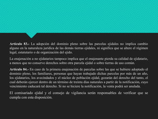 Artículo 83.- La adopción del dominio pleno sobre las parcelas ejidales no implica cambio
alguno en la naturaleza jurídica de las demás tierras ejidales, ni significa que se altere el régimen
legal, estatutario o de organización del ejido.

La enajenación a no ejidatarios tampoco implica que el enajenante pierda su calidad de ejidatario,
a menos que no conserve derechos sobre otra parcela ejidal o sobre tierras de uso común.
Artículo 84.- En caso de la primera enajenación de parcelas sobre las que se hubiere adoptado el
dominio pleno, los familiares, personas que hayan trabajado dichas parcelas por más de un año,
los ejidatarios, los avecindados y el núcleo de población ejidal, gozarán del derecho del tanto, el
cual deberán ejercer dentro de un término de treinta días naturales a partir de la notificación, cuyo
vencimiento caducará tal derecho. Si no se hiciere la notificación, la venta podrá ser anulada.

El comisariado ejidal y el consejo de vigilancia serán responsables de verificar que se
cumpla con esta disposición.

 