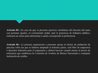 Artículo 85.- En caso de que se presente ejercicio simultáneo del derecho del tanto
con posturas iguales, el comisariado ejidal, ante la presencia de fedatario público,
realizará un sorteo para determinar a quién corresponde la preferencia.

Artículo 86.- La primera enajenación a personas ajenas al núcleo de población de
parcelas sobre las que se hubiere adoptado el dominio pleno, será libre de impuestos
o derechos federales para el enajenante y deberá hacerse cuando menos al precio de
referencia que establezca la Comisión de Avalúos de Bienes Nacionales o cualquier
institución de crédito.

 