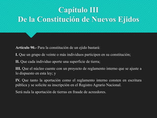 Capítulo III
De la Constitución de Nuevos Ejidos

Artículo 90.- Para la constitución de un ejido bastará:
I. Que un grupo de veinte o más individuos participen en su constitución;
II. Que cada individuo aporte una superficie de tierra;
III. Que el núcleo cuente con un proyecto de reglamento interno que se ajuste a
lo dispuesto en esta ley; y
IV. Que tanto la aportación como el reglamento interno consten en escritura
pública y se solicite su inscripción en el Registro Agrario Nacional.
Será nula la aportación de tierras en fraude de acreedores.

 