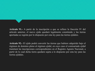 Artículo 91.- A partir de la inscripción a que se refiere la fracción IV del
artículo anterior, el nuevo ejido quedará legalmente constituido y las tierras
aportadas se regirán por lo dispuesto por esta ley para las tierras ejidales.

Artículo 92.- El ejido podrá convertir las tierras que hubiere adquirido bajo el
régimen de dominio pleno al régimen ejidal, en cuyo caso el comisariado ejidal
tramitará las inscripciones correspondientes en el Registro Agrario Nacional, a
partir de lo cual dicha tierra quedará sujeta a lo dispuesto por esta ley para las
tierras ejidales.

 