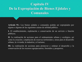 Capítulo IV
De la Expropiación de Bienes Ejidales y
Comunales

Artículo 93.- Los bienes ejidales y comunales podrán ser expropiados por
alguna o algunas de las siguientes causas de utilidad pública:

I. El establecimiento, explotación o conservación de un servicio o función
públicos;
II. La realización de acciones para el ordenamiento urbano y ecológico, así
como la creación y ampliación de reservas territoriales y áreas para el desarrollo
urbano, la vivienda, la industria y el turismo;
III. La realización de acciones para promover y ordenar el desarrollo y la
conservación de los recursos agropecuarios, forestales y pesqueros;

 