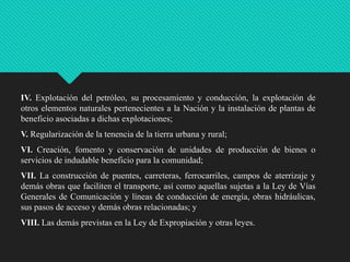IV. Explotación del petróleo, su procesamiento y conducción, la explotación de
otros elementos naturales pertenecientes a la Nación y la instalación de plantas de
beneficio asociadas a dichas explotaciones;

V. Regularización de la tenencia de la tierra urbana y rural;
VI. Creación, fomento y conservación de unidades de producción de bienes o
servicios de indudable beneficio para la comunidad;
VII. La construcción de puentes, carreteras, ferrocarriles, campos de aterrizaje y
demás obras que faciliten el transporte, así como aquellas sujetas a la Ley de Vías
Generales de Comunicación y líneas de conducción de energía, obras hidráulicas,
sus pasos de acceso y demás obras relacionadas; y
VIII. Las demás previstas en la Ley de Expropiación y otras leyes.

 
