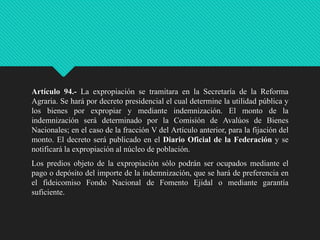 Artículo 94.- La expropiación se tramitara en la Secretaría de la Reforma
Agraria. Se hará por decreto presidencial el cual determine la utilidad pública y
los bienes por expropiar y mediante indemnización. El monto de la
indemnización será determinado por la Comisión de Avalúos de Bienes
Nacionales; en el caso de la fracción V del Artículo anterior, para la fijación del
monto. El decreto será publicado en el Diario Oficial de la Federación y se
notificará la expropiación al núcleo de población.
Los predios objeto de la expropiación sólo podrán ser ocupados mediante el
pago o depósito del importe de la indemnización, que se hará de preferencia en
el fideicomiso Fondo Nacional de Fomento Ejidal o mediante garantía
suficiente.

 
